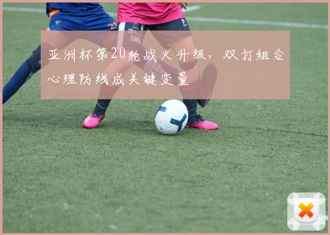 亚洲杯第20轮战火升级，双打组合心理防线成关键变量