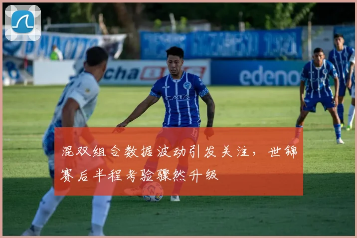 混双组合数据波动引发关注，世锦赛后半程考验骤然升级