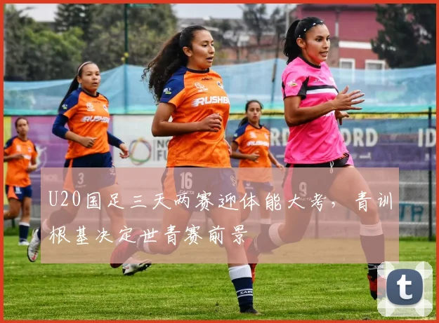 U20国足三天两赛迎体能大考，青训根基决定世青赛前景