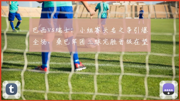 巴西vs瑞士：小组赛头名之争引爆全场，桑巴军团三球完胜晋级在望