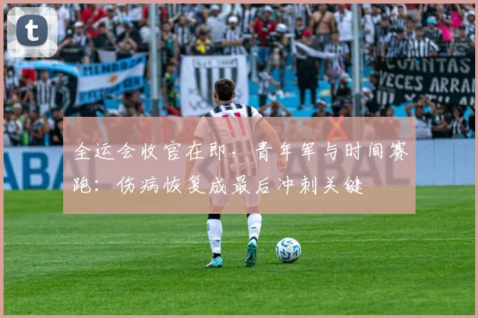 全运会收官在即，青年军与时间赛跑：伤病恢复成最后冲刺关键