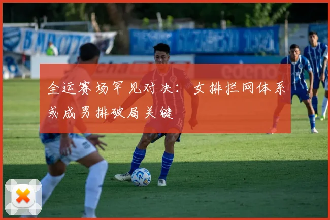 全运赛场罕见对决：女排拦网体系或成男排破局关键