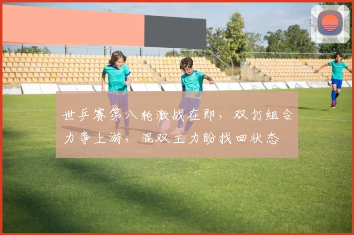 世乒赛第八轮激战在即，双打组合力争上游，混双主力盼找回状态