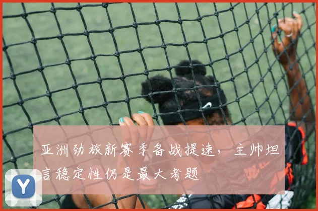 亚洲劲旅新赛季备战提速，主帅坦言稳定性仍是最大考题