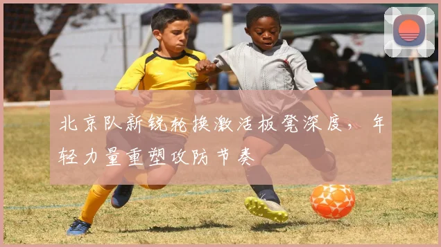北京队新锐轮换激活板凳深度，年轻力量重塑攻防节奏