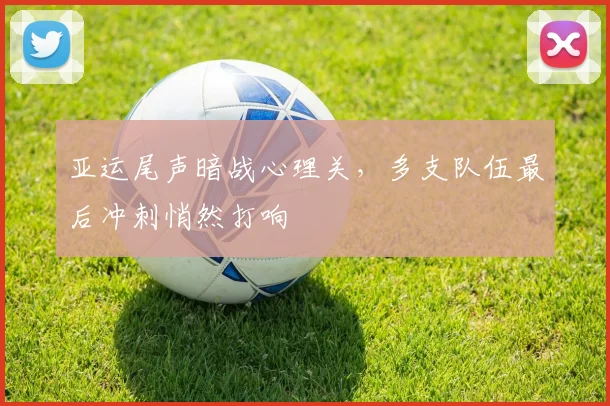 亚运尾声暗战心理关，多支队伍最后冲刺悄然打响