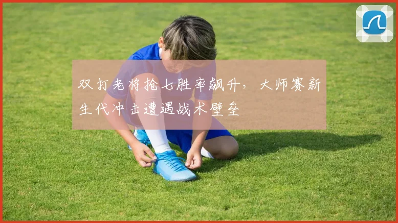 双打老将抢七胜率飙升，大师赛新生代冲击遭遇战术壁垒