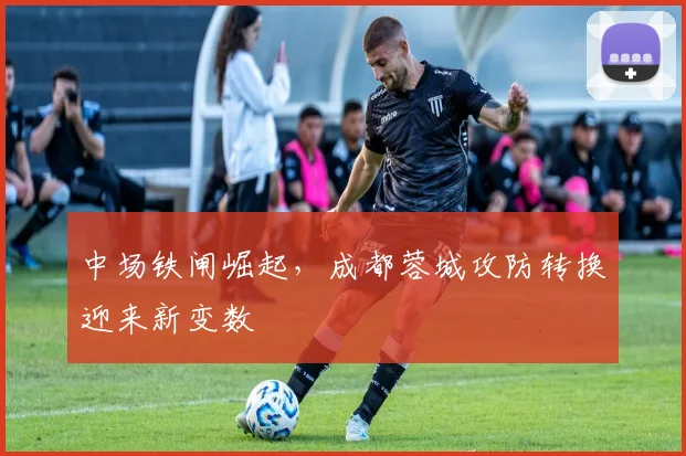 中场铁闸崛起，成都蓉城攻防转换迎来新变数