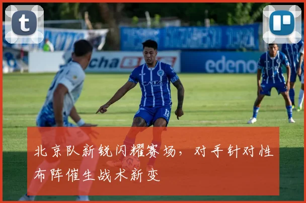 北京队新锐闪耀赛场，对手针对性布阵催生战术新变