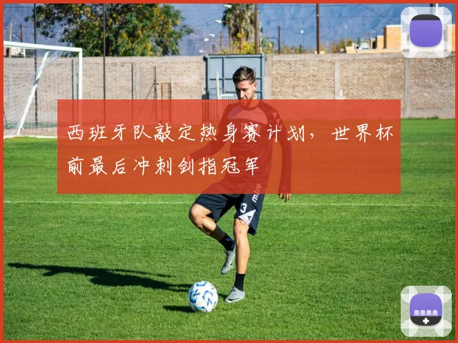 西班牙队敲定热身赛计划，世界杯前最后冲刺剑指冠军