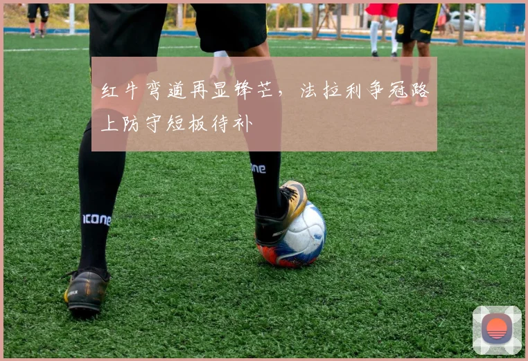 红牛弯道再显锋芒，法拉利争冠路上防守短板待补