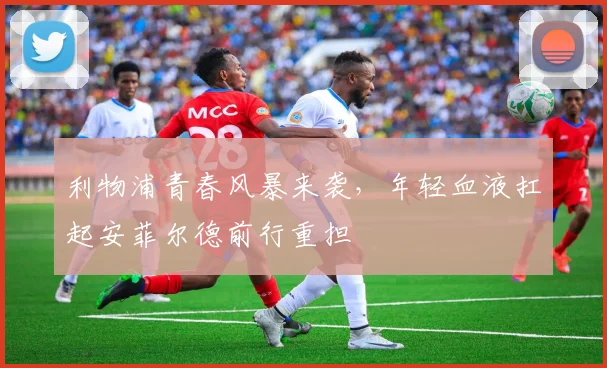 利物浦青春风暴来袭，年轻血液扛起安菲尔德前行重担