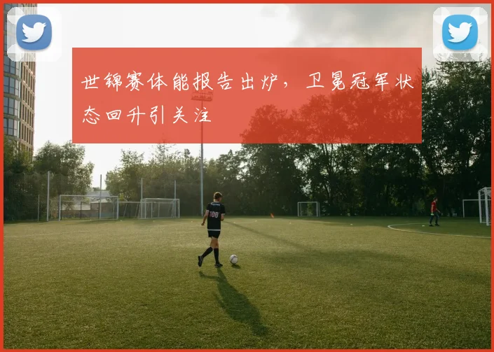 世锦赛体能报告出炉，卫冕冠军状态回升引关注