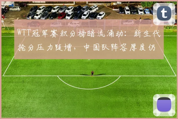 WTT冠军赛积分榜暗流涌动：新生代抢分压力陡增，中国队阵容厚度仍占先机