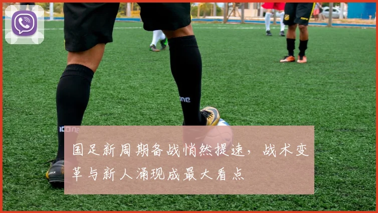 国足新周期备战悄然提速，战术变革与新人涌现成最大看点
