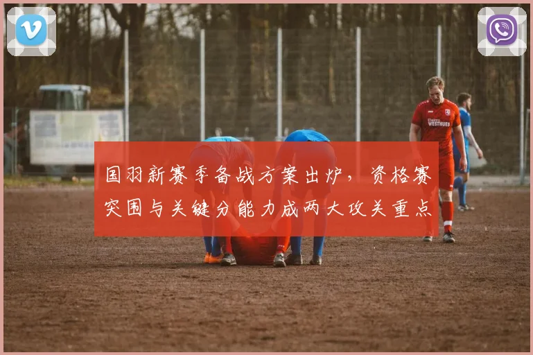 国羽新赛季备战方案出炉，资格赛突围与关键分能力成两大攻关重点