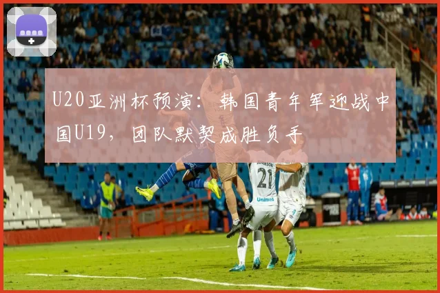 U20亚洲杯预演：韩国青年军迎战中国U19，团队默契成胜负手