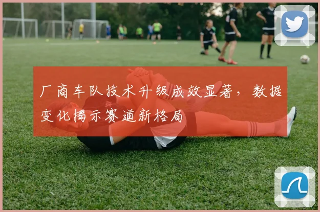 厂商车队技术升级成效显著，数据变化揭示赛道新格局