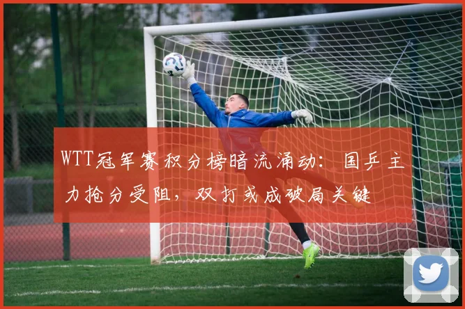 WTT冠军赛积分榜暗流涌动：国乒主力抢分受阻，双打或成破局关键
