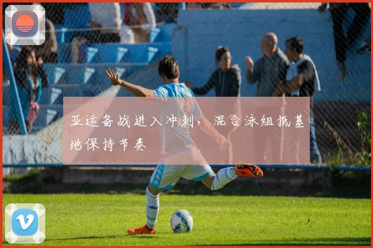 亚运备战进入冲刺，混合泳组抵基地保持节奏