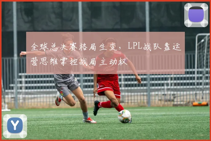 全球总决赛格局生变，LPL战队靠运营思维掌控战局主动权