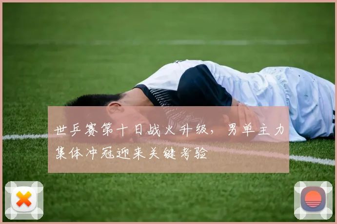 世乒赛第十日战火升级，男单主力集体冲冠迎来关键考验