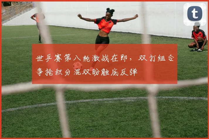 世乒赛第八轮激战在即，双打组合争抢积分混双盼触底反弹