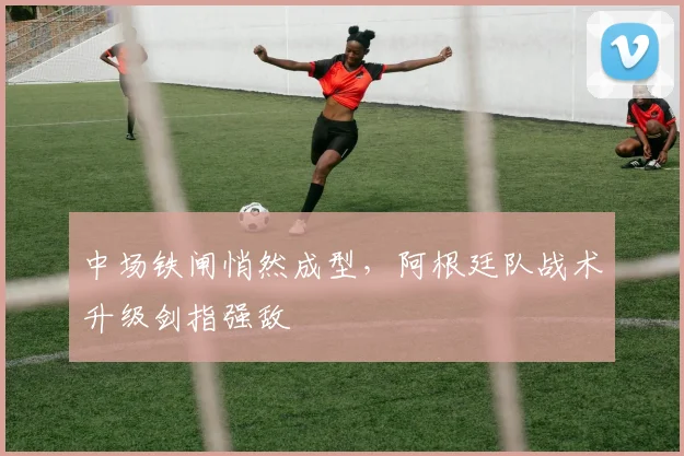 中场铁闸悄然成型，阿根廷队战术升级剑指强敌