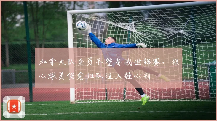 加拿大队全员齐整备战世锦赛，核心球员伤愈归队注入强心剂