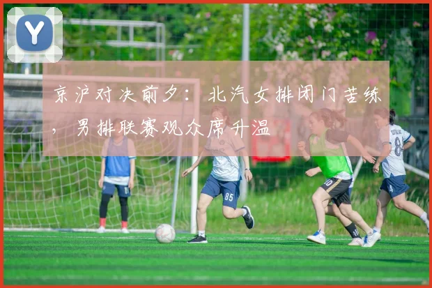京沪对决前夕：北汽女排闭门苦练，男排联赛观众席升温