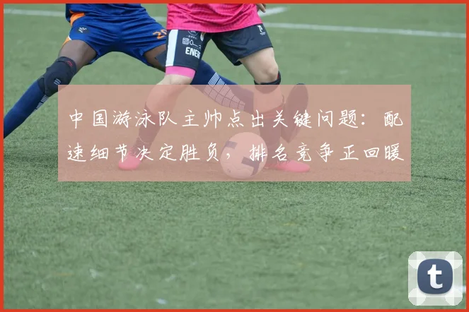 中国游泳队主帅点出关键问题：配速细节决定胜负，排名竞争正回暖