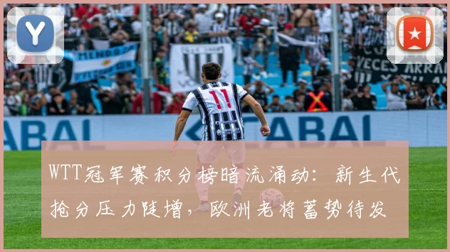 WTT冠军赛积分榜暗流涌动：新生代抢分压力陡增，欧洲老将蓄势待发
