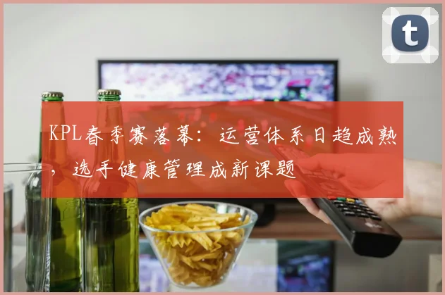 KPL春季赛落幕：运营体系日趋成熟，选手健康管理成新课题