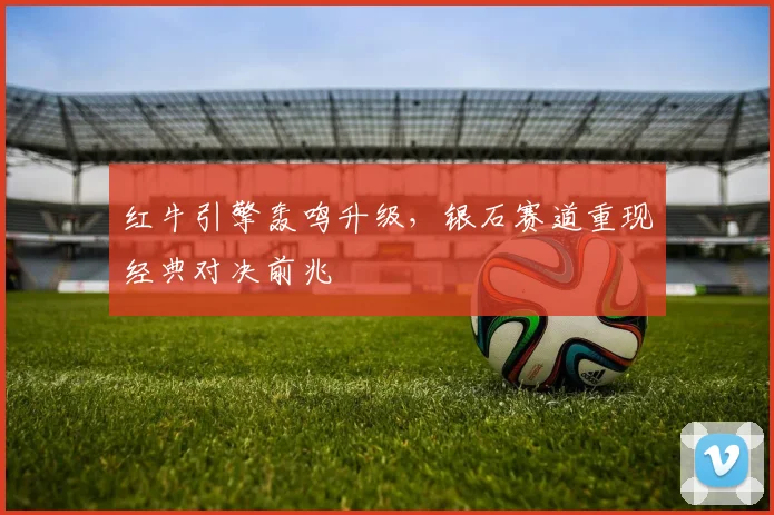 红牛引擎轰鸣升级，银石赛道重现经典对决前兆