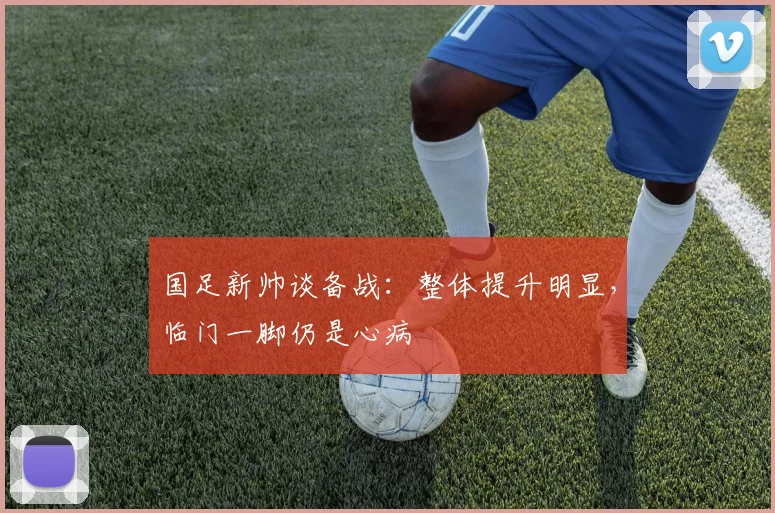 国足新帅谈备战：整体提升明显，临门一脚仍是心病