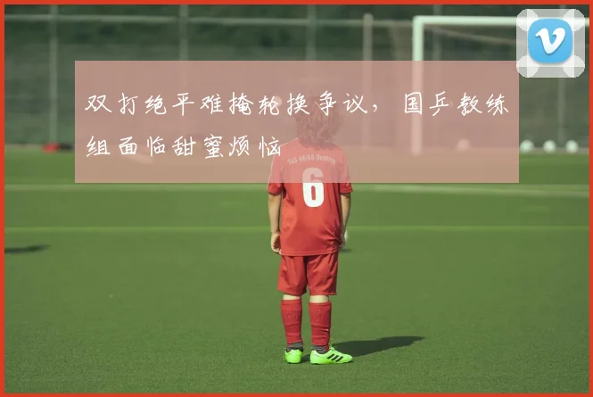 双打绝平难掩轮换争议，国乒教练组面临甜蜜烦恼