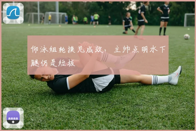 仰泳组轮换见成效，主帅点明水下腿仍是短板