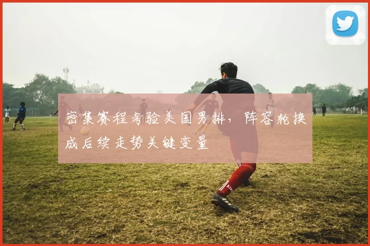 密集赛程考验美国男排，阵容轮换成后续走势关键变量
