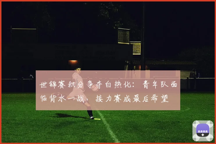 世锦赛积分争夺白热化：青年队面临背水一战，接力赛成最后希望