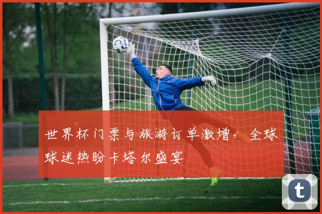 世界杯门票与旅游订单激增，全球球迷热盼卡塔尔盛宴
