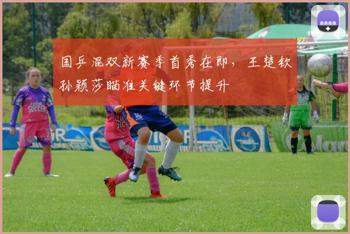 国乒混双新赛季首秀在即，王楚钦孙颖莎瞄准关键环节提升