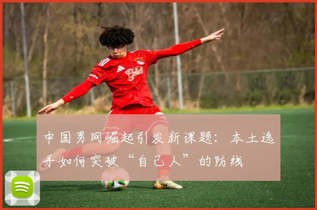 中国男网崛起引发新课题：本土选手如何突破“自己人”的防线