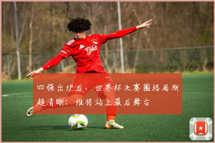 四强出炉后，世界杯决赛圈格局渐趋清晰：谁将站上最后舞台