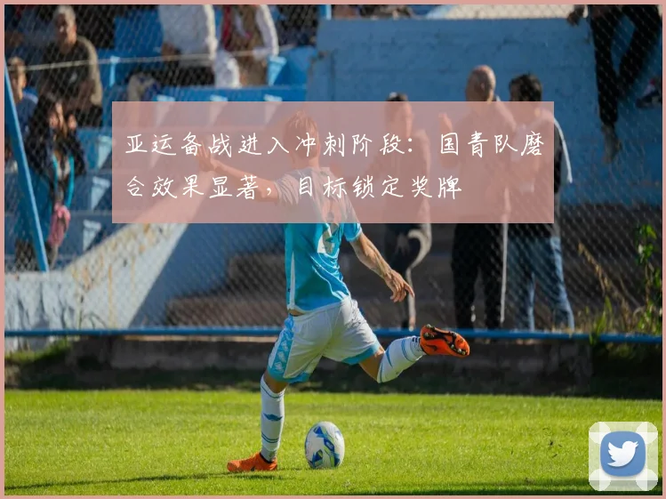 亚运备战进入冲刺阶段：国青队磨合效果显著，目标锁定奖牌