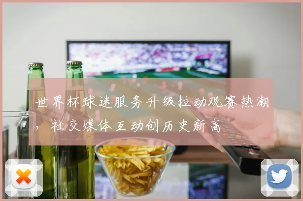 世界杯球迷服务升级拉动观赛热潮，社交媒体互动创历史新高