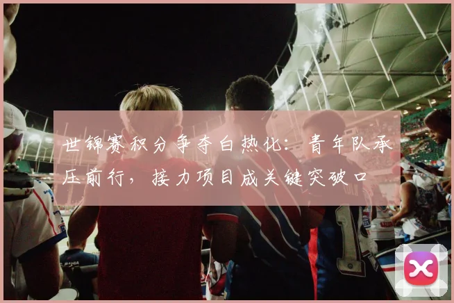 世锦赛积分争夺白热化：青年队承压前行，接力项目成关键突破口