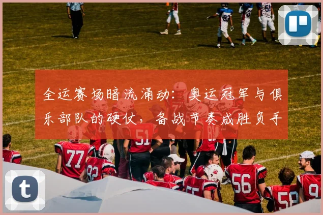 全运赛场暗流涌动：奥运冠军与俱乐部队的硬仗，备战节奏成胜负手