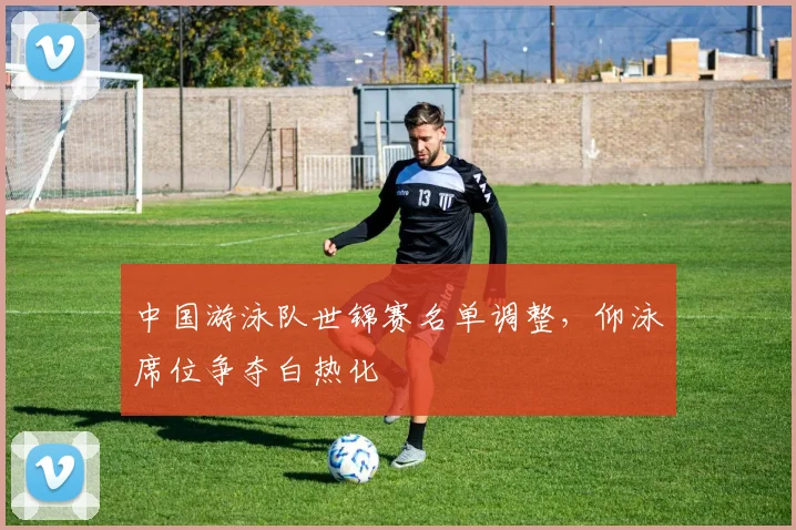中国游泳队世锦赛名单调整，仰泳席位争夺白热化