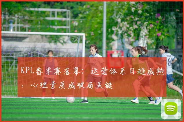 KPL春季赛落幕：运营体系日趋成熟，心理素质成破局关键