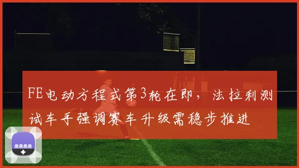 FE电动方程式第3轮在即，法拉利测试车手强调赛车升级需稳步推进